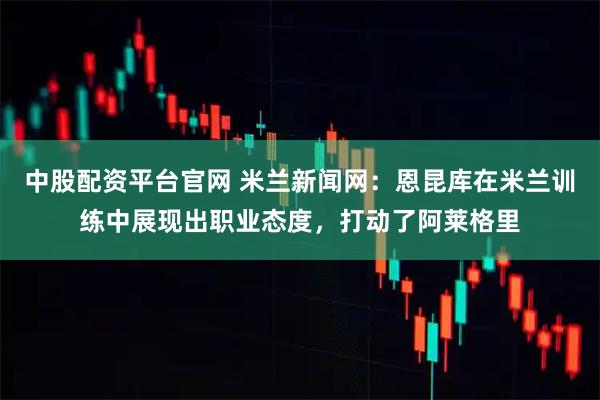 中股配资平台官网 米兰新闻网：恩昆库在米兰训练中展现出职业态度，打动了阿莱格里