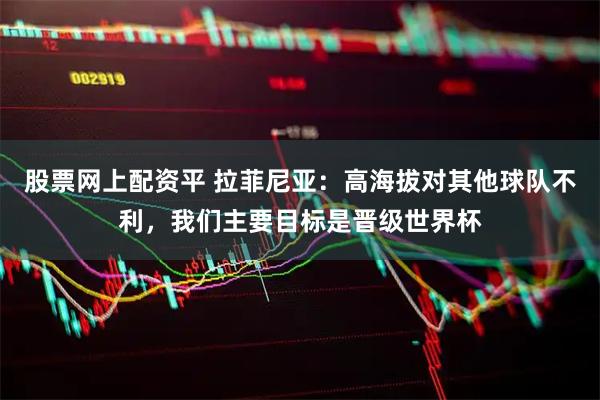 股票网上配资平 拉菲尼亚：高海拔对其他球队不利，我们主要目标是晋级世界杯