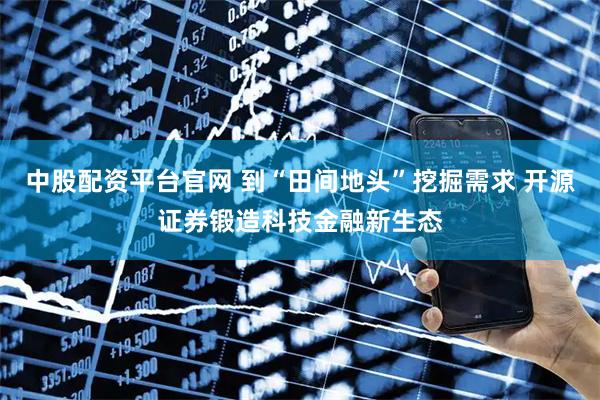 中股配资平台官网 到“田间地头”挖掘需求 开源证券锻造科技金融新生态
