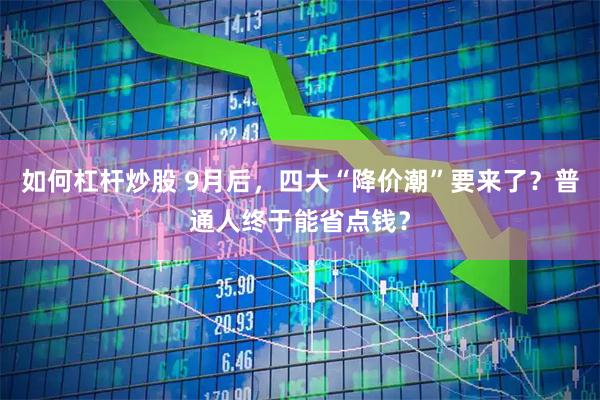 如何杠杆炒股 9月后，四大“降价潮”要来了？普通人终于能省点钱？
