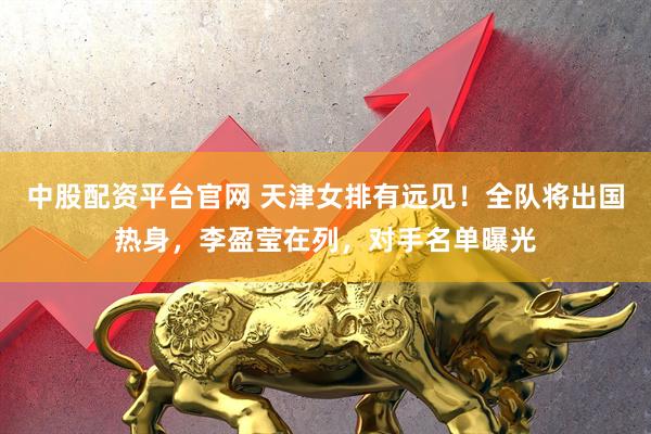 中股配资平台官网 天津女排有远见！全队将出国热身，李盈莹在列，对手名单曝光
