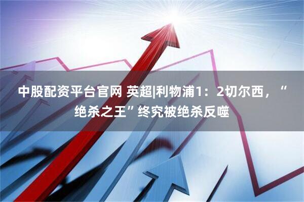中股配资平台官网 英超|利物浦1：2切尔西，“绝杀之王”终究被绝杀反噬