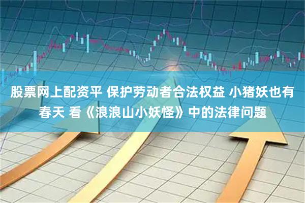 股票网上配资平 保护劳动者合法权益 小猪妖也有春天 看《浪浪山小妖怪》中的法律问题