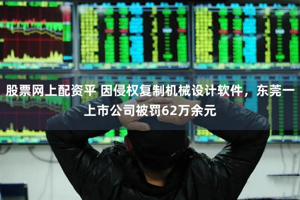 股票网上配资平 因侵权复制机械设计软件，东莞一上市公司被罚62万余元
