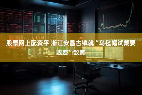 股票网上配资平 浙江安昌古镇就“乌毡帽试戴要收费”致歉