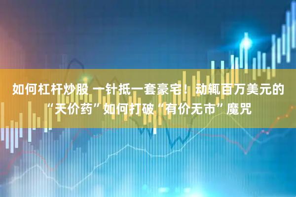 如何杠杆炒股 一针抵一套豪宅！动辄百万美元的“天价药”如何打破“有价无市”魔咒