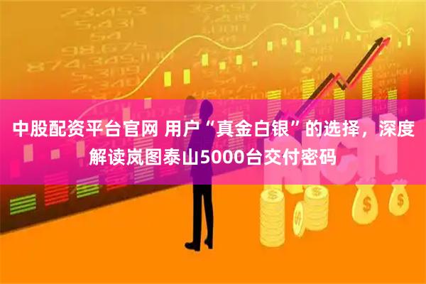 中股配资平台官网 用户“真金白银”的选择，深度解读岚图泰山5000台交付密码