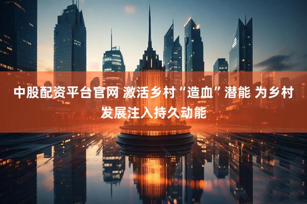 中股配资平台官网 激活乡村“造血”潜能 为乡村发展注入持久动能
