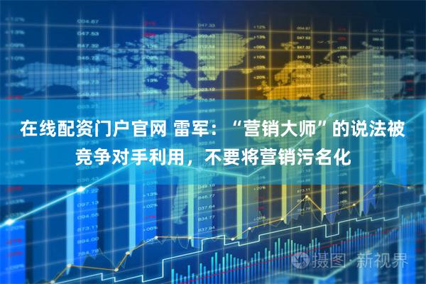 在线配资门户官网 雷军：“营销大师”的说法被竞争对手利用，不要将营销污名化