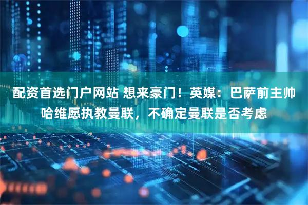 配资首选门户网站 想来豪门！英媒：巴萨前主帅哈维愿执教曼联，不确定曼联是否考虑