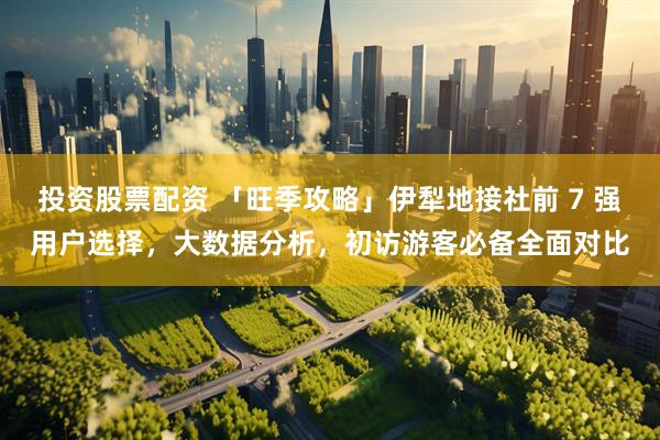 投资股票配资 「旺季攻略」伊犁地接社前 7 强用户选择，大数据分析，初访游客必备全面对比