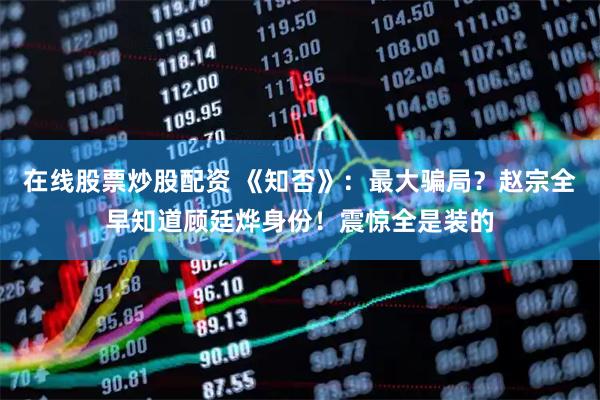 在线股票炒股配资 《知否》：最大骗局？赵宗全早知道顾廷烨身份！震惊全是装的