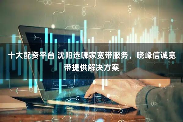 十大配资平台 沈阳选哪家宽带服务，晓峰信诚宽带提供解决方案