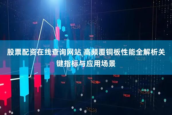 股票配资在线查询网站 高频覆铜板性能全解析关键指标与应用场景