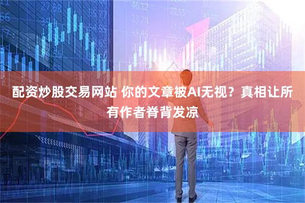 配资炒股交易网站 你的文章被AI无视？真相让所有作者脊背发凉