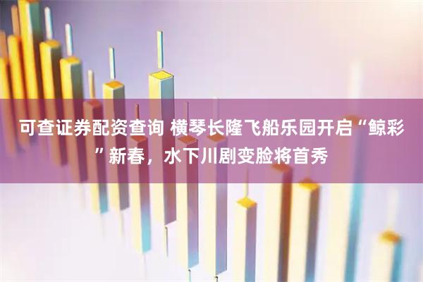 可查证券配资查询 横琴长隆飞船乐园开启“鲸彩”新春，水下川剧变脸将首秀