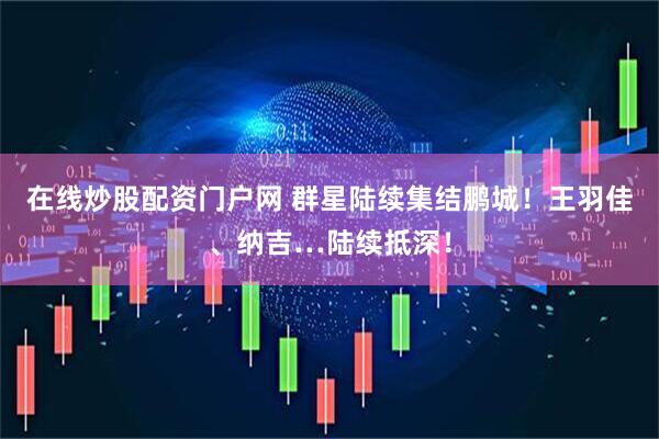在线炒股配资门户网 群星陆续集结鹏城！王羽佳、纳吉…陆续抵深！