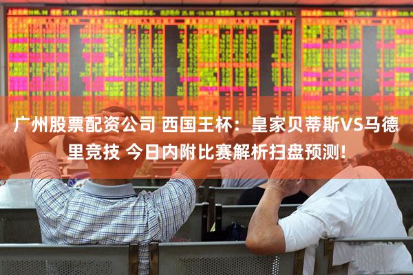 广州股票配资公司 西国王杯：皇家贝蒂斯VS马德里竞技 今日内附比赛解析扫盘预测!