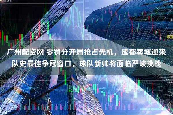 广州配资网 零罚分开局抢占先机，成都蓉城迎来队史最佳争冠窗口，球队新帅将面临严峻挑战