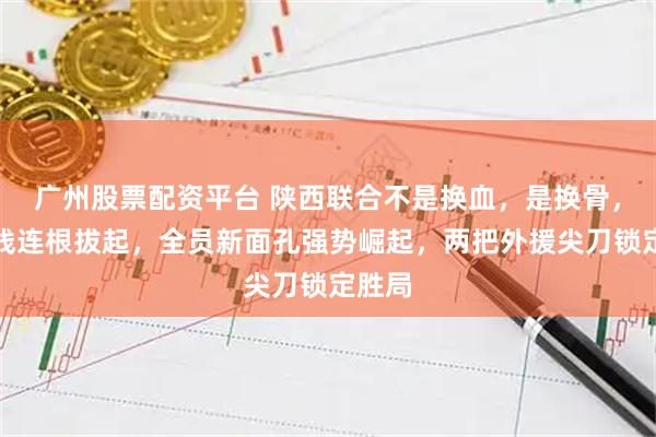 广州股票配资平台 陕西联合不是换血，是换骨，中轴线连根拔起，全员新面孔强势崛起，两把外援尖刀锁定胜局