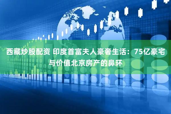 西藏炒股配资 印度首富夫人豪奢生活：75亿豪宅与价值北京房产的鼻环