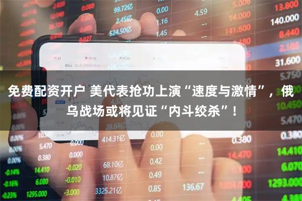 免费配资开户 美代表抢功上演“速度与激情”，俄乌战场或将见证“内斗绞杀”！