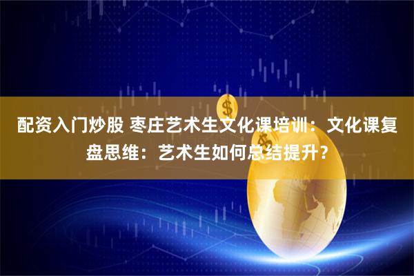 配资入门炒股 枣庄艺术生文化课培训：文化课复盘思维：艺术生如何总结提升？