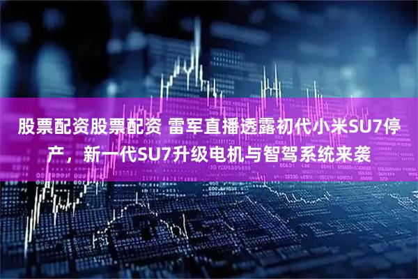 股票配资股票配资 雷军直播透露初代小米SU7停产，新一代SU7升级电机与智驾系统来袭