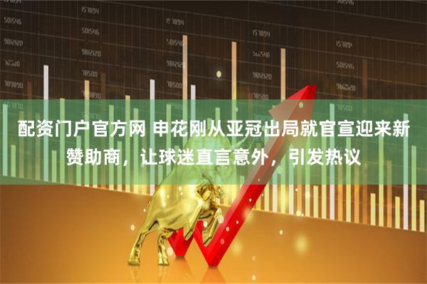 配资门户官方网 申花刚从亚冠出局就官宣迎来新赞助商，让球迷直言意外，引发热议