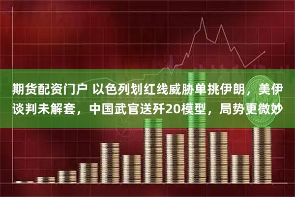 期货配资门户 以色列划红线威胁单挑伊朗，美伊谈判未解套，中国武官送歼20模型，局势更微妙