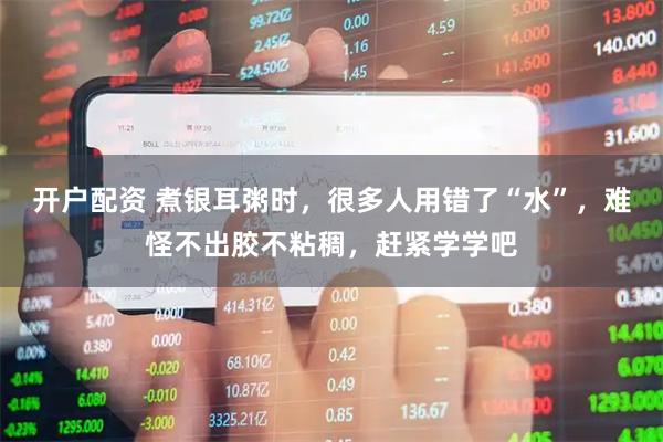 开户配资 煮银耳粥时，很多人用错了“水”，难怪不出胶不粘稠，赶紧学学吧