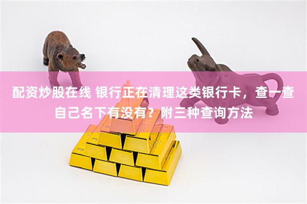配资炒股在线 银行正在清理这类银行卡，查一查自己名下有没有？附三种查询方法