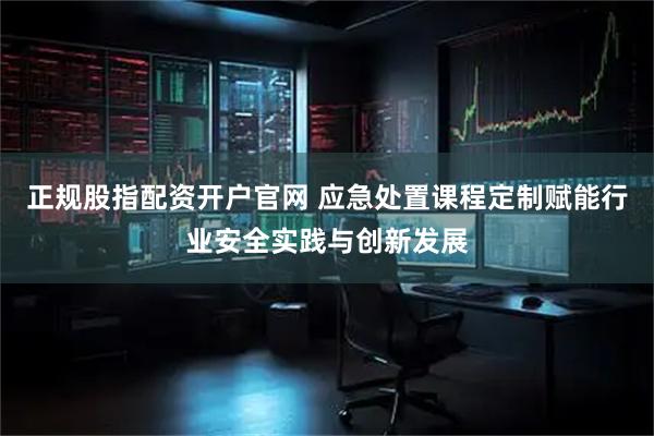 正规股指配资开户官网 应急处置课程定制赋能行业安全实践与创新发展