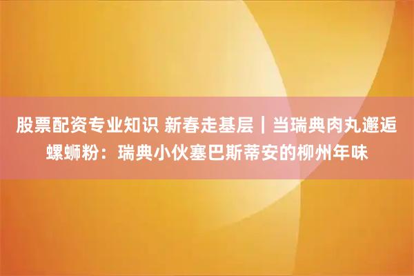 股票配资专业知识 新春走基层｜当瑞典肉丸邂逅螺蛳粉：瑞典小伙塞巴斯蒂安的柳州年味