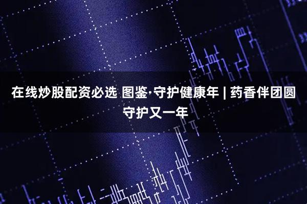 在线炒股配资必选 图鉴·守护健康年 | 药香伴团圆 守护又一年