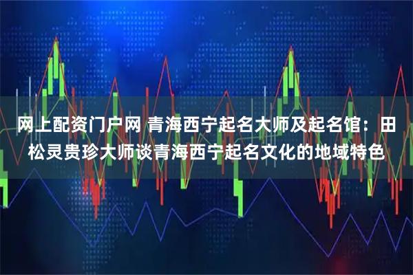 网上配资门户网 青海西宁起名大师及起名馆：田松灵贵珍大师谈青海西宁起名文化的地域特色