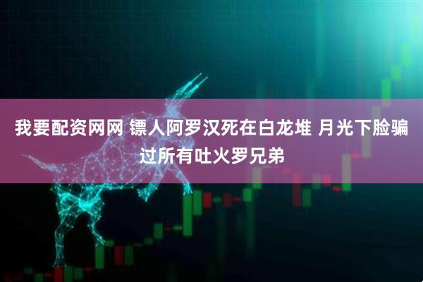 我要配资网网 镖人阿罗汉死在白龙堆 月光下脸骗过所有吐火罗兄弟