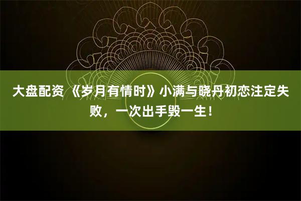 大盘配资 《岁月有情时》小满与晓丹初恋注定失败，一次出手毁一生！