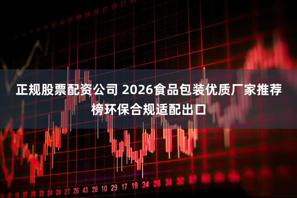 正规股票配资公司 2026食品包装优质厂家推荐榜环保合规适配出口