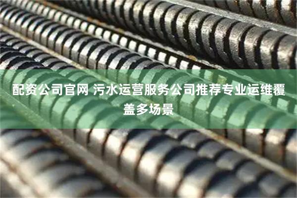 配资公司官网 污水运营服务公司推荐专业运维覆盖多场景