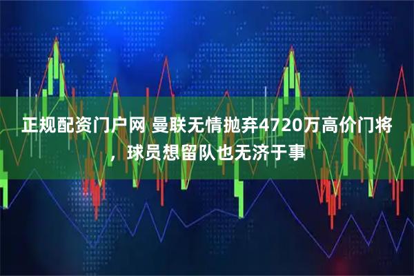 正规配资门户网 曼联无情抛弃4720万高价门将，球员想留队也无济于事