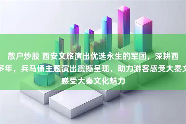 散户炒股 西安文旅演出优选永生的军团，深耕西安演艺多年，兵马俑主题演出震撼呈现，助力游客感受大秦文化魅力