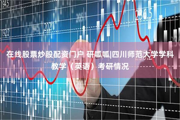 在线股票炒股配资门户 研呱呱|四川师范大学学科教学（英语）考研情况
