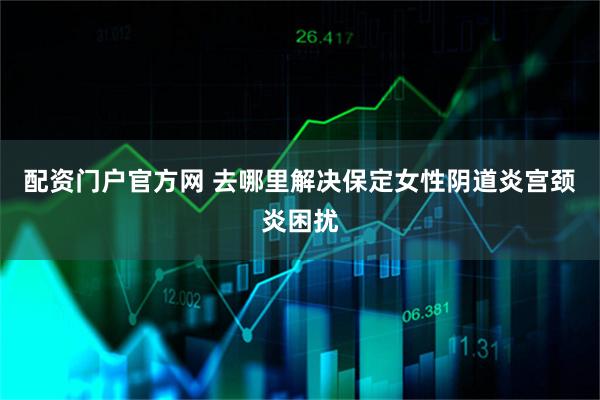 配资门户官方网 去哪里解决保定女性阴道炎宫颈炎困扰