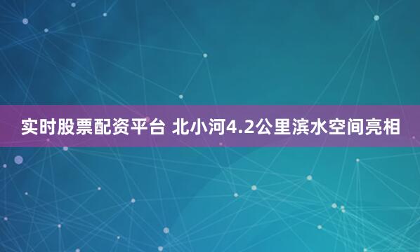 实时股票配资平台 北小河4.2公里滨水空间亮相