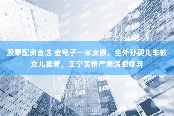 股票配资首选 金龟子一家度假，坐外孙婴儿车被女儿推着，王宁表情严肃满眼嫌弃