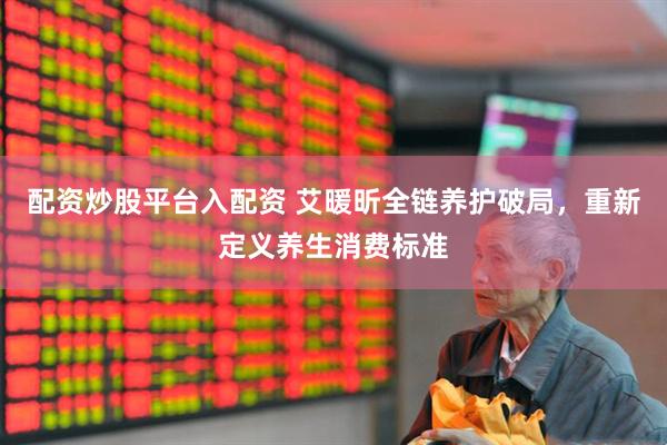配资炒股平台入配资 艾暖昕全链养护破局，重新定义养生消费标准