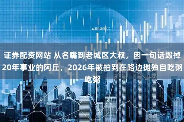 证券配资网站 从名嘴到老城区大叔，因一句话毁掉20年事业的阿丘，2026年被拍到在路边摊独自吃粥