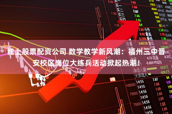 线上股票配资公司 数学教学新风潮：福州三中晋安校区岗位大练兵活动掀起热潮！