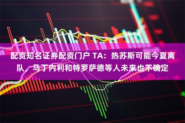配资知名证券配资门户 TA：热苏斯可能今夏离队，马丁内利和特罗萨德等人未来也不确定